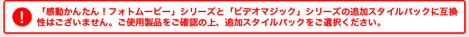 「感動かんたん！フォトムービー」シリーズと「ビデオマジック」シリーズの追加スタイルパックに互換性はございません。ご使用製品をご確認の上、追加スタイルパックをご選択ください。